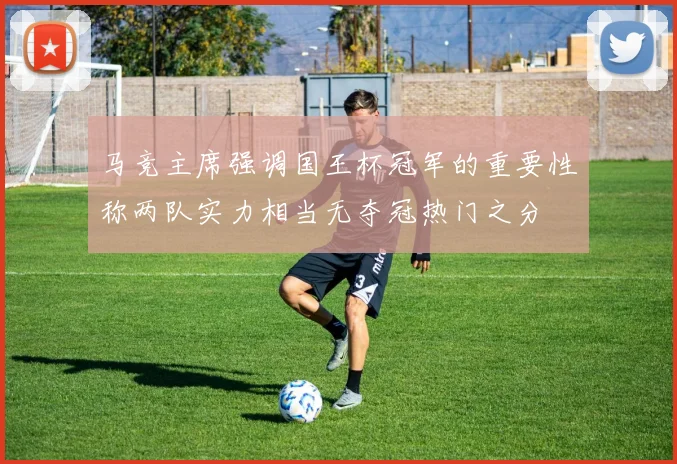 马竞主席强调国王杯冠军的重要性称两队实力相当无夺冠热门之分
