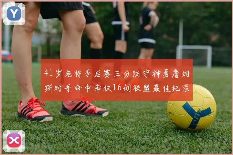 41岁老将季后赛三分防守神勇詹姆斯对手命中率仅16创联盟最佳纪录