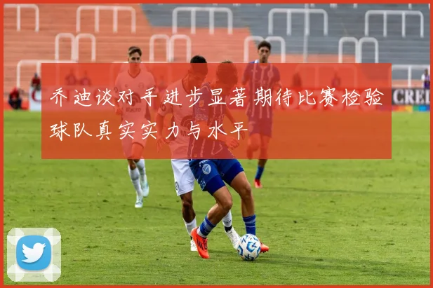 乔迪谈对手进步显著期待比赛检验球队真实实力与水平