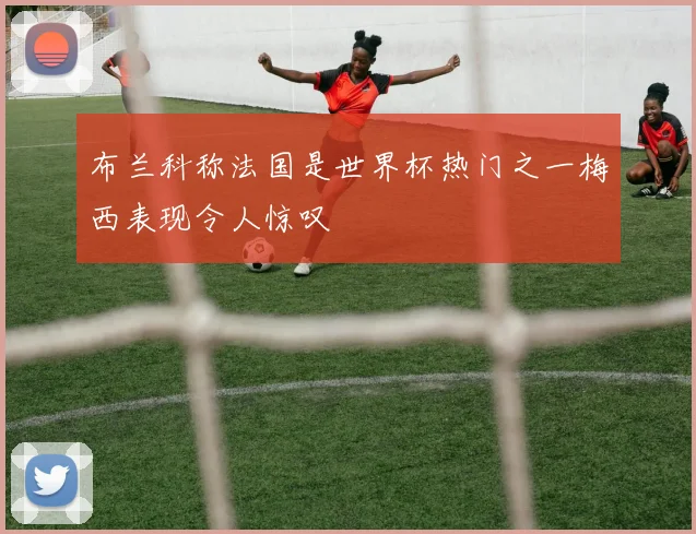 布兰科称法国是世界杯热门之一梅西表现令人惊叹
