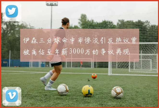 伊森三分球命中率惨淡引发热议曾被高估至年薪3000万的争议再现