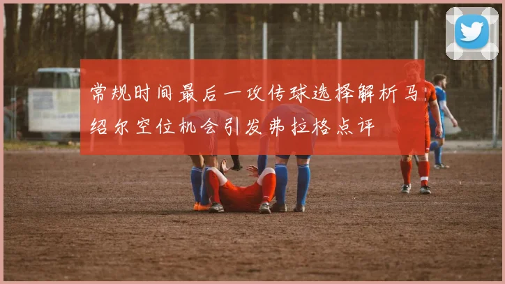 常规时间最后一攻传球选择解析马绍尔空位机会引发弗拉格点评