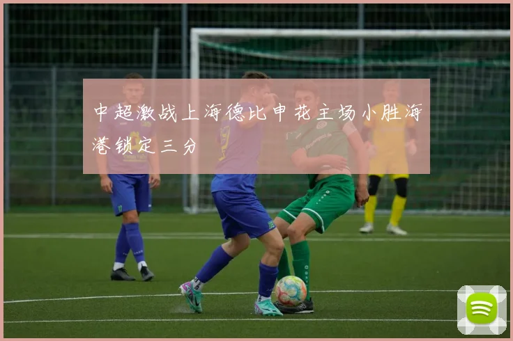 中超激战上海德比申花主场小胜海港锁定三分