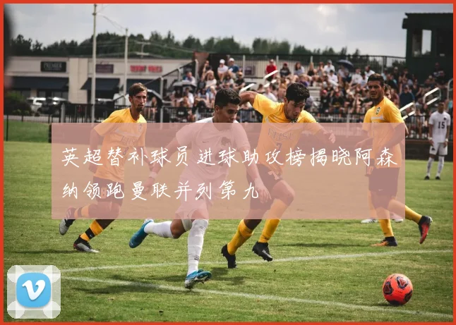 英超替补球员进球助攻榜揭晓阿森纳领跑曼联并列第九