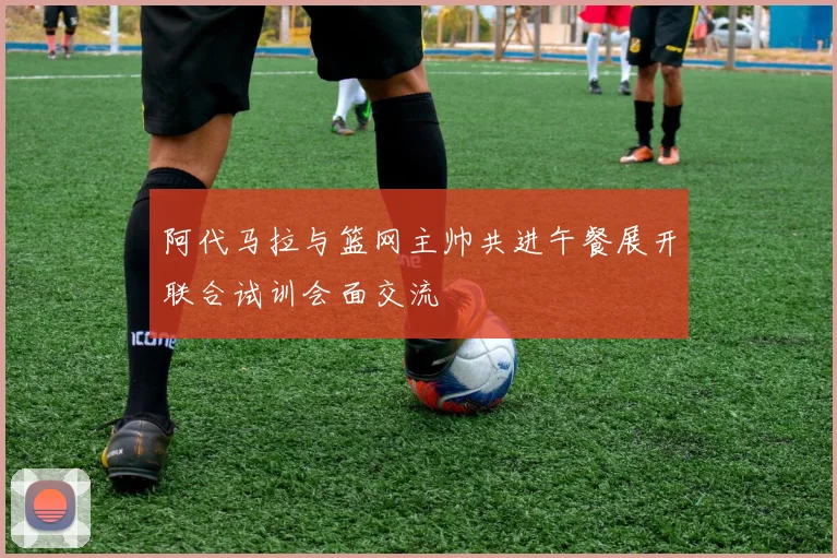 阿代马拉与篮网主帅共进午餐展开联合试训会面交流