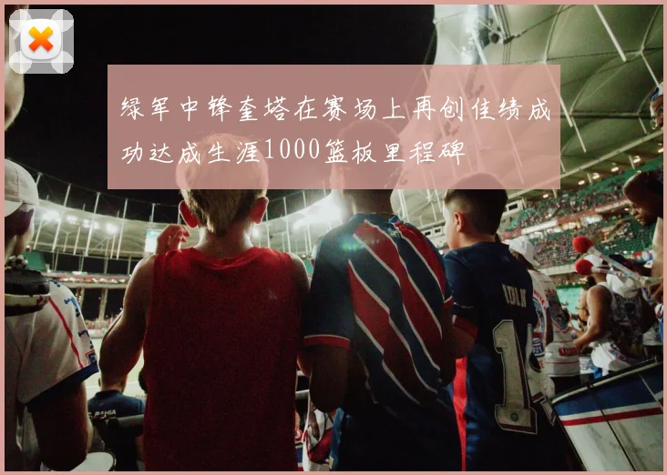 绿军中锋奎塔在赛场上再创佳绩成功达成生涯1000篮板里程碑