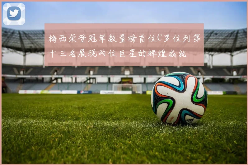 梅西荣登冠军数量榜首位C罗位列第十三名展现两位巨星的辉煌成就
