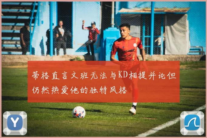 蒂格直言文班无法与KD相提并论但仍然热爱他的独特风格