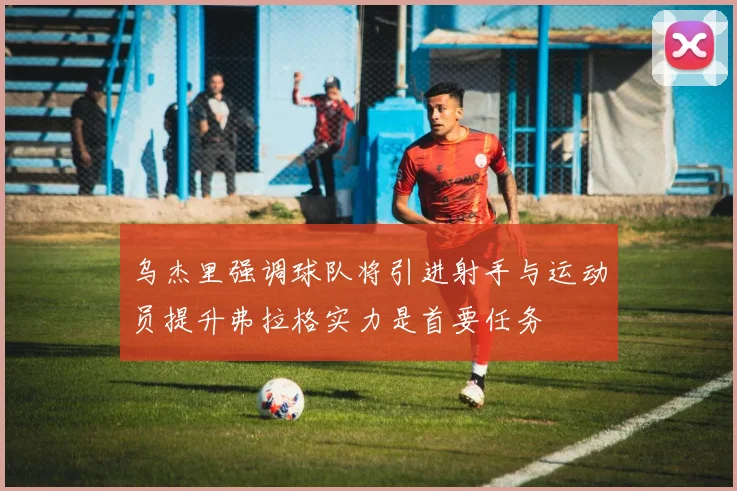 乌杰里强调球队将引进射手与运动员提升弗拉格实力是首要任务