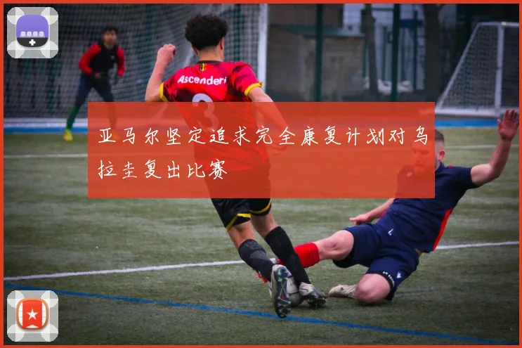 亚马尔坚定追求完全康复计划对乌拉圭复出比赛