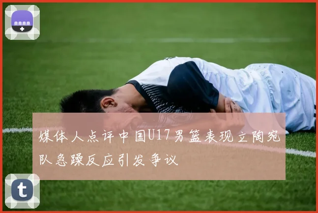 媒体人点评中国U17男篮表现立陶宛队急躁反应引发争议