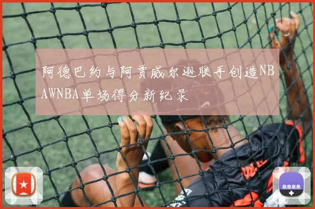 阿德巴约与阿贾威尔逊联手创造NBAWNBA单场得分新纪录