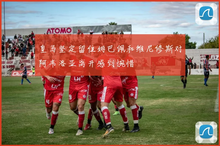 皇马坚定留住姆巴佩和维尼修斯对阿韦洛亚离开感到惋惜